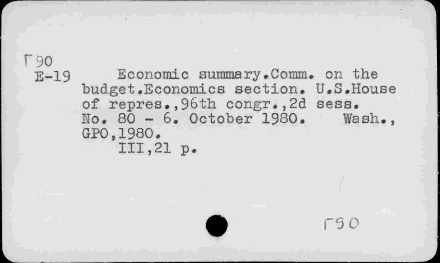 ﻿r 90
E-19 Economic summary.Comm, on the budget.Economics section. U.S.House of repres.,96th congr.,2d sess.
No. 80 - 6. October 1980. Wash., GP0,1980.
111,21 p.
i"5O